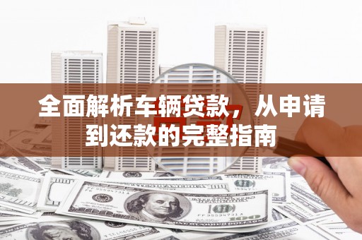 新和全面解析车辆贷款，从申请到还款的完整指南